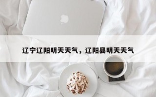 辽宁辽阳明天天气，辽阳县明天天气