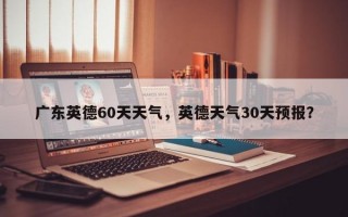 广东英德60天天气，英德天气30天预报？