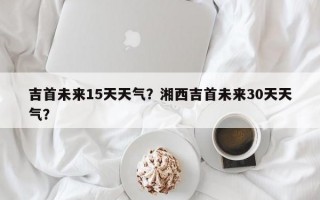 吉首未来15天天气？湘西吉首未来30天天气？