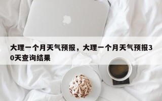 大理一个月天气预报，大理一个月天气预报30天查询结果