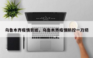乌鲁木齐疫情剪纸，乌鲁木齐疫情防控一刀切