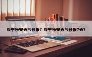 绥宁乐安天气预报？绥宁乐安天气预报7天？