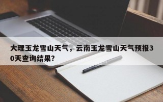 大理玉龙雪山天气，云南玉龙雪山天气预报30天查询结果？