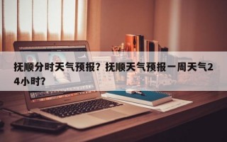 抚顺分时天气预报？抚顺天气预报一周天气24小时？