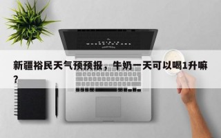新疆裕民天气预预报，牛奶一天可以喝1升嘛？