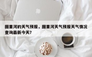 图里河的天气预报，图里河天气预报天气情况查询最新今天？
