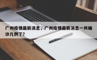 广州疫情最新消息，广州疫情最新消息一共确诊几例了？