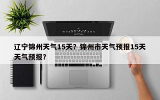 辽宁锦州天气15天？锦州市天气预报15天天气预报？