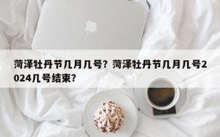 菏泽牡丹节几月几号？菏泽牡丹节几月几号2024几号结束？