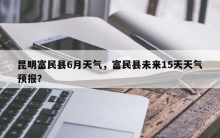 昆明富民县6月天气，富民县未来15天天气预报？