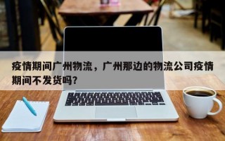 疫情期间广州物流，广州那边的物流公司疫情期间不发货吗？