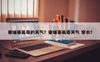 柬埔寨吴哥的天气？柬埔寨吴哥天气 穿衣？