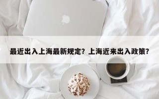最近出入上海最新规定？上海近来出入政策？
