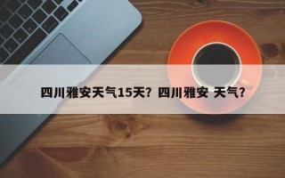 四川雅安天气15天？四川雅安 天气？