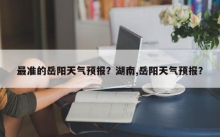 最准的岳阳天气预报？湖南,岳阳天气预报？