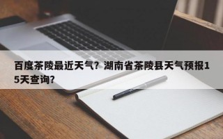 百度茶陵最近天气？湖南省茶陵县天气预报15天查询？