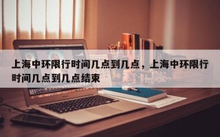 上海中环限行时间几点到几点，上海中环限行时间几点到几点结束