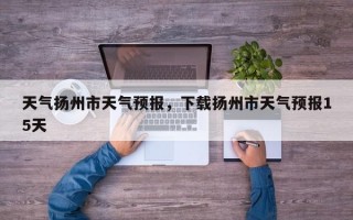 天气扬州市天气预报，下载扬州市天气预报15天