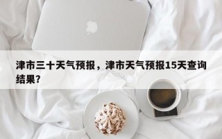 津市三十天气预报，津市天气预报15天查询结果？