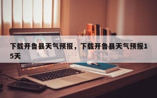 下载开鲁县天气预报，下载开鲁县天气预报15天