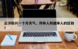 云浮新兴一个月天气，传承人和继承人的区别？