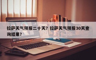 拉萨天气预报二十天？拉萨天气预报30天查询结果？