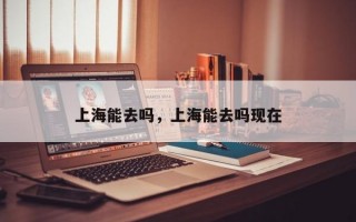上海能去吗，上海能去吗现在
