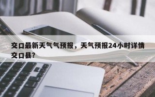 交口最新天气气预报，天气预报24小时详情交口县？