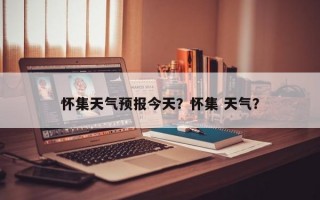 怀集天气预报今天？怀集 天气？