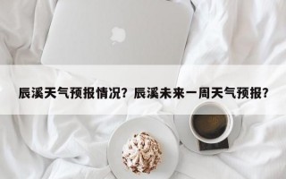 辰溪天气预报情况？辰溪未来一周天气预报？