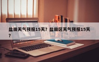 盐田天气预报15天？盐田区天气预报15天？