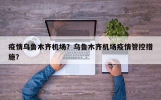 疫情乌鲁木齐机场？乌鲁木齐机场疫情管控措施？
