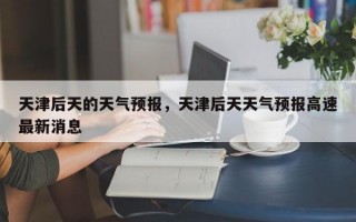 天津后天的天气预报，天津后天天气预报高速最新消息