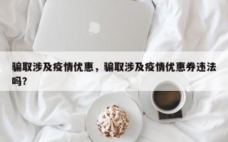 骗取涉及疫情优惠，骗取涉及疫情优惠券违法吗？