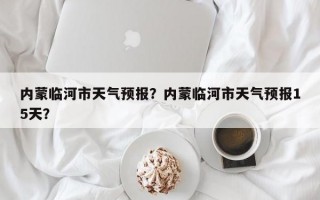 内蒙临河市天气预报？内蒙临河市天气预报15天？
