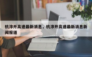 杭淳开高速最新消息，杭淳开高速最新消息新闻报道
