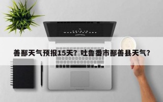 善鄯天气预报15天？吐鲁番市鄯善县天气？