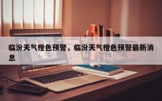临汾天气橙色预警，临汾天气橙色预警最新消息