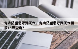 青海茫崖翡翠湖天气，青海茫崖翡翠湖天气预报15天查询？