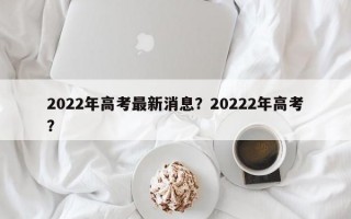 2022年高考最新消息？20222年高考？