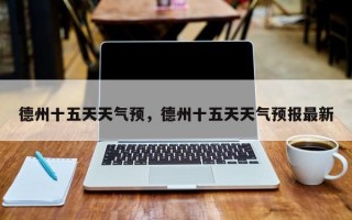 德州十五天天气预，德州十五天天气预报最新