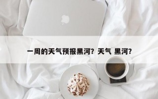一周的天气预报黑河？天气 黑河？