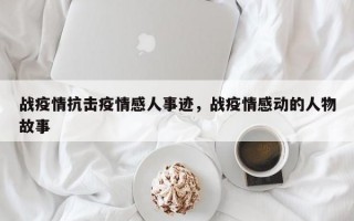 战疫情抗击疫情感人事迹，战疫情感动的人物故事