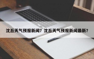 沈丘天气预报新闻？沈丘天气预报新闻最新？