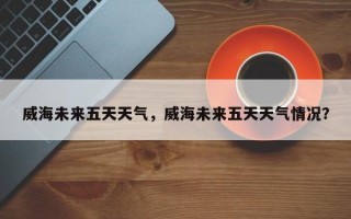 威海未来五天天气，威海未来五天天气情况？