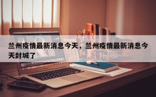兰州疫情最新消息今天，兰州疫情最新消息今天封城了