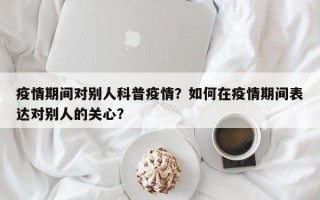 疫情期间对别人科普疫情？如何在疫情期间表达对别人的关心？