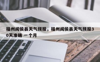福州闽侯县天气预报，福州闽侯县天气预报30天准确 一个月
