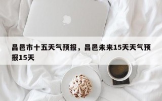 昌邑市十五天气预报，昌邑未来15天天气预报15天