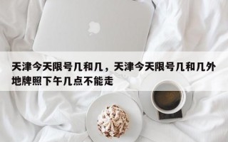 天津今天限号几和几，天津今天限号几和几外地牌照下午几点不能走